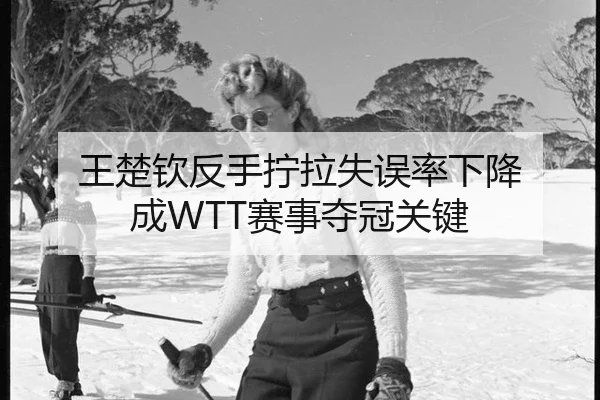 王楚钦反手拧拉失误率下降 成WTT赛事夺冠关键