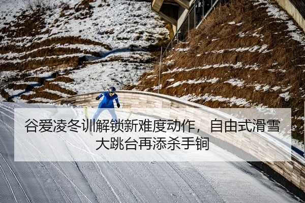 谷爱凌冬训解锁新难度动作，自由式滑雪大跳台再添杀手锏