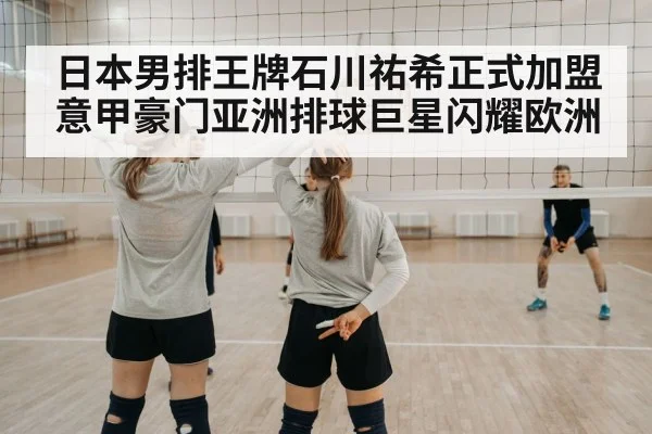 日本男排王牌石川祐希正式加盟意甲豪门亚洲排球巨星闪耀欧洲