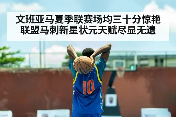 文班亚马夏季联赛场均三十分惊艳联盟马刺新星状元天赋尽显无遗